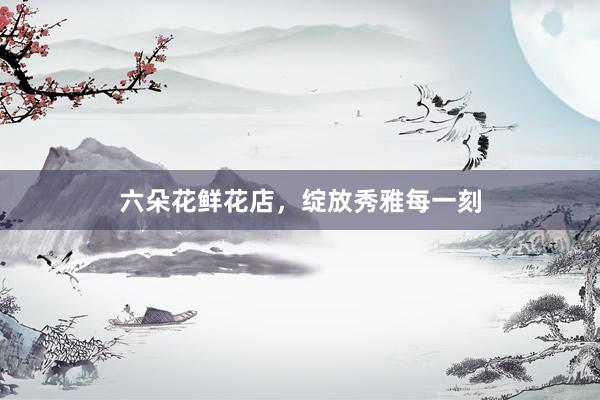 六朵花鲜花店,绽放秀雅每一刻