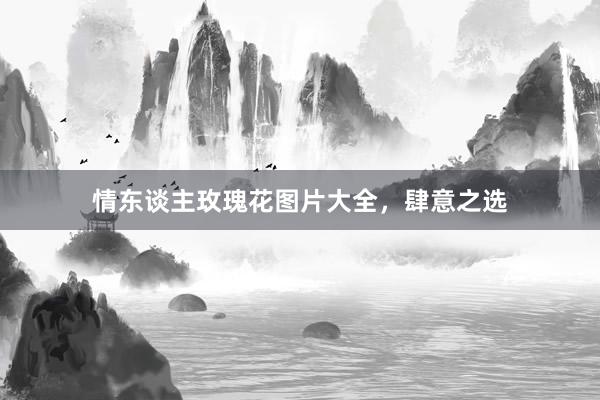 情东谈主玫瑰花图片大全，肆意之选