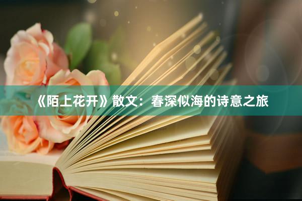 《陌上花开》散文：春深似海的诗意之旅